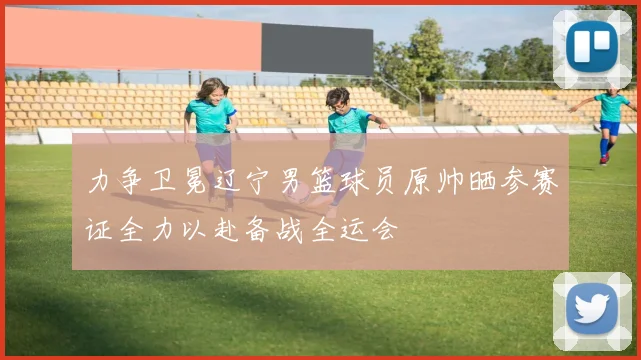 力争卫冕辽宁男篮球员原帅晒参赛证全力以赴备战全运会