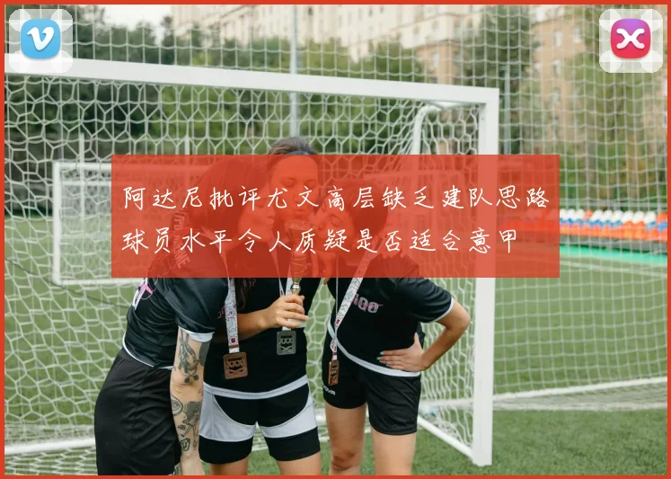 阿达尼批评尤文高层缺乏建队思路球员水平令人质疑是否适合意甲