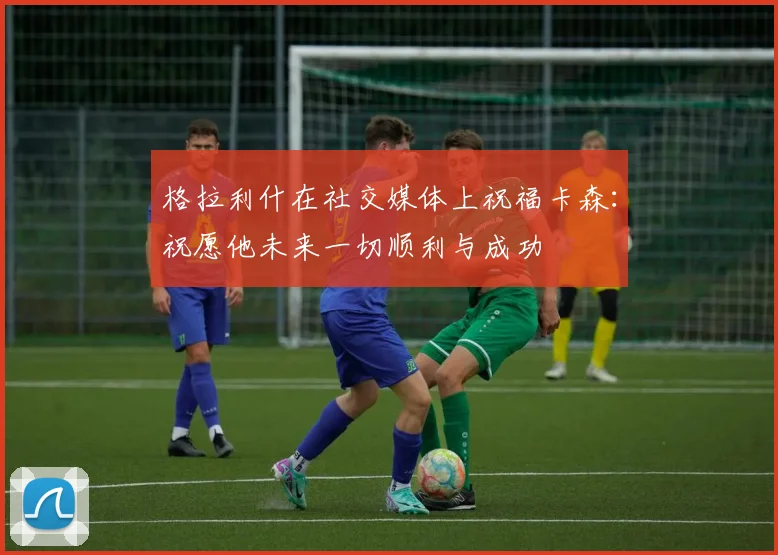 格拉利什在社交媒体上祝福卡森：祝愿他未来一切顺利与成功