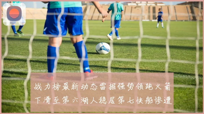 战力榜最新动态雷掘强势领跑火箭下滑至第六湖人稳居第七快船惨遭重创跌至二十七位