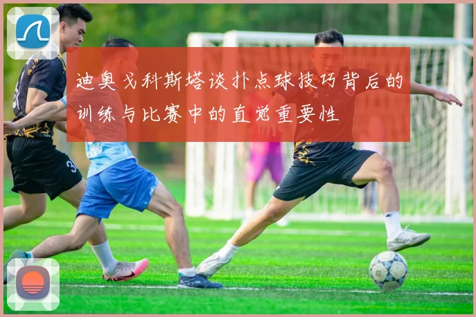 迪奥戈科斯塔谈扑点球技巧背后的训练与比赛中的直觉重要性