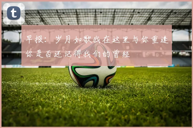 早报：岁月如歌我在这里与你重逢你是否还记得我们的曾经