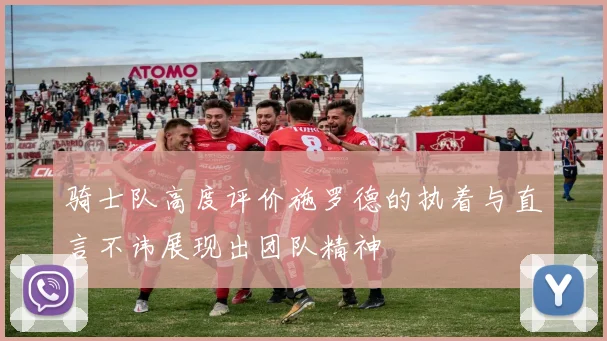 骑士队高度评价施罗德的执着与直言不讳展现出团队精神