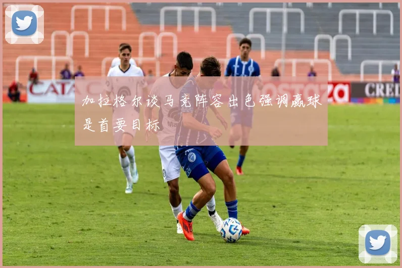 加拉格尔谈马竞阵容出色强调赢球是首要目标