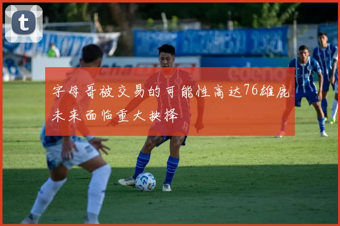 字母哥被交易的可能性高达76雄鹿未来面临重大抉择