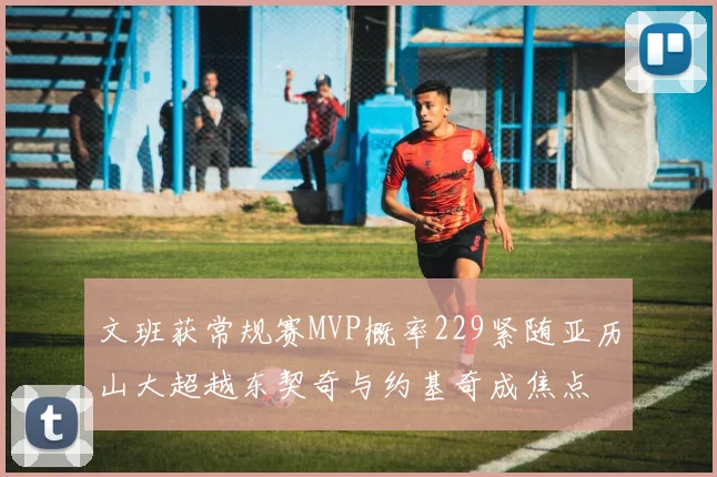 文班获常规赛MVP概率229紧随亚历山大超越东契奇与约基奇成焦点