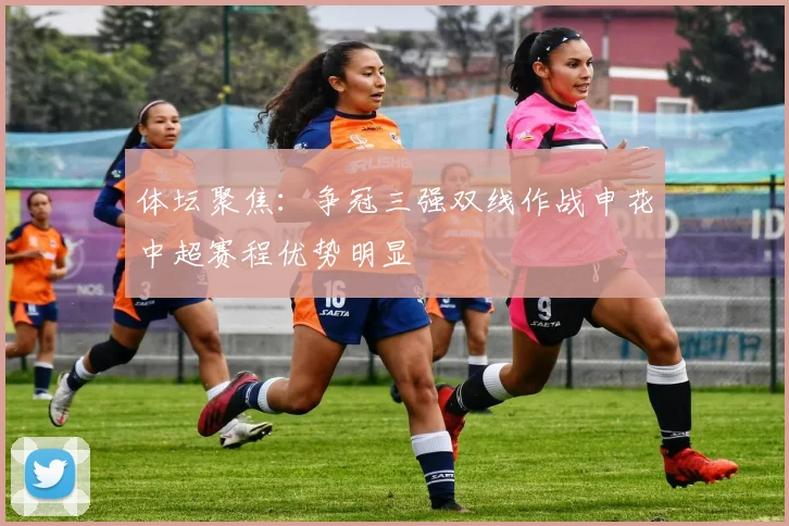 体坛聚焦：争冠三强双线作战申花中超赛程优势明显