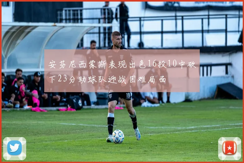 安芬尼西蒙斯表现出色16投10中砍下23分助球队迎战困难局面
