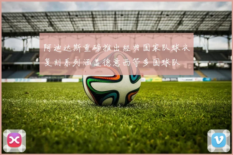 阿迪达斯重磅推出经典国家队球衣复刻系列涵盖德意西等多国球队