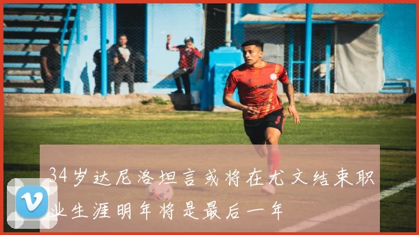 34岁达尼洛坦言或将在尤文结束职业生涯明年将是最后一年