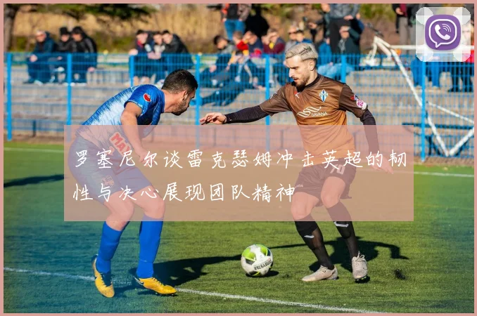罗塞尼尔谈雷克瑟姆冲击英超的韧性与决心展现团队精神