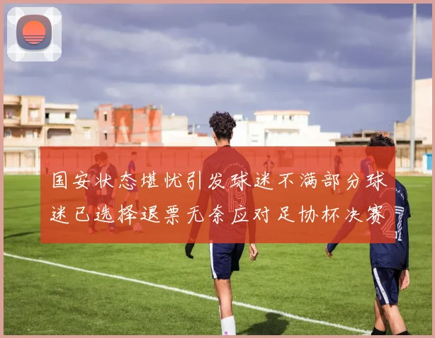 国安状态堪忧引发球迷不满部分球迷已选择退票无奈应对足协杯决赛