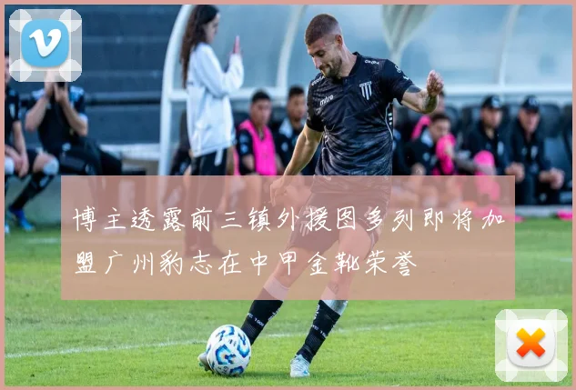 博主透露前三镇外援图多列即将加盟广州豹志在中甲金靴荣誉