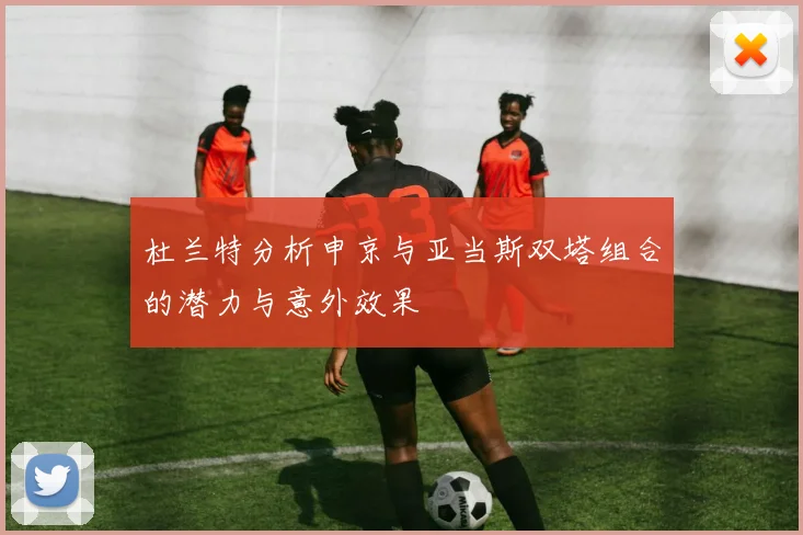 杜兰特分析申京与亚当斯双塔组合的潜力与意外效果