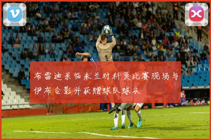 布雷迪亲临米兰对科莫比赛现场与伊布合影并获赠球队球衣