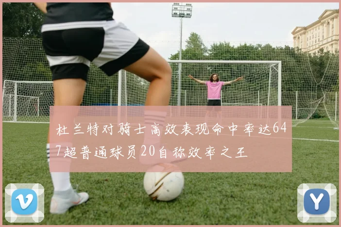 杜兰特对骑士高效表现命中率达647超普通球员20自称效率之王