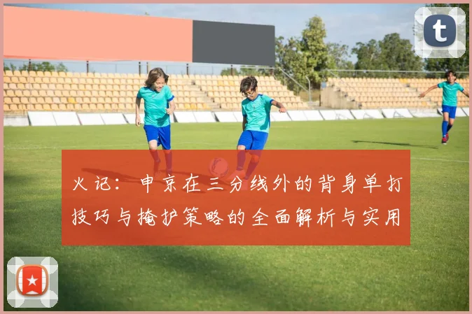 火记：申京在三分线外的背身单打技巧与掩护策略的全面解析与实用指南