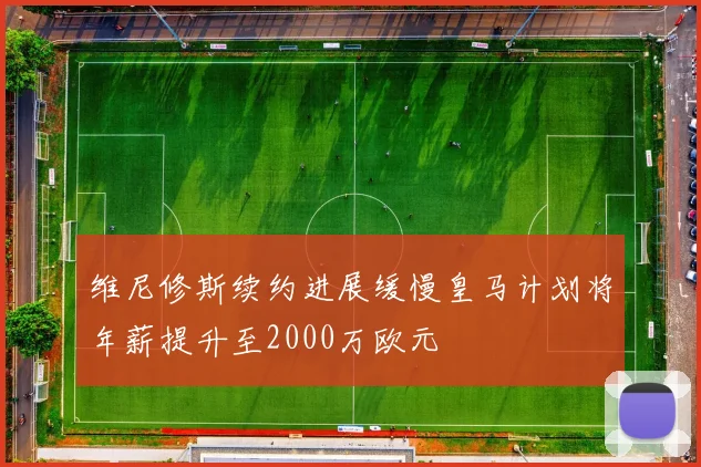 维尼修斯续约进展缓慢皇马计划将年薪提升至2000万欧元