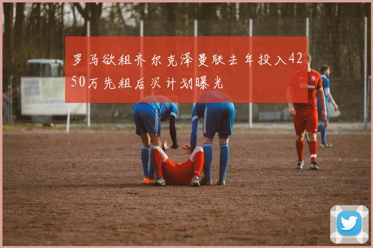 罗马欲租齐尔克泽曼联去年投入4250万先租后买计划曝光