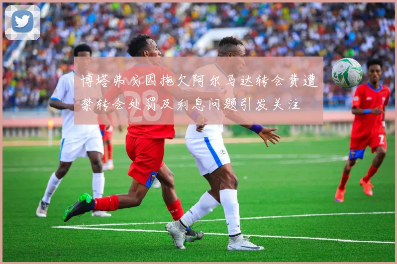 博塔弗戈因拖欠阿尔马达转会费遭禁转会处罚及利息问题引发关注