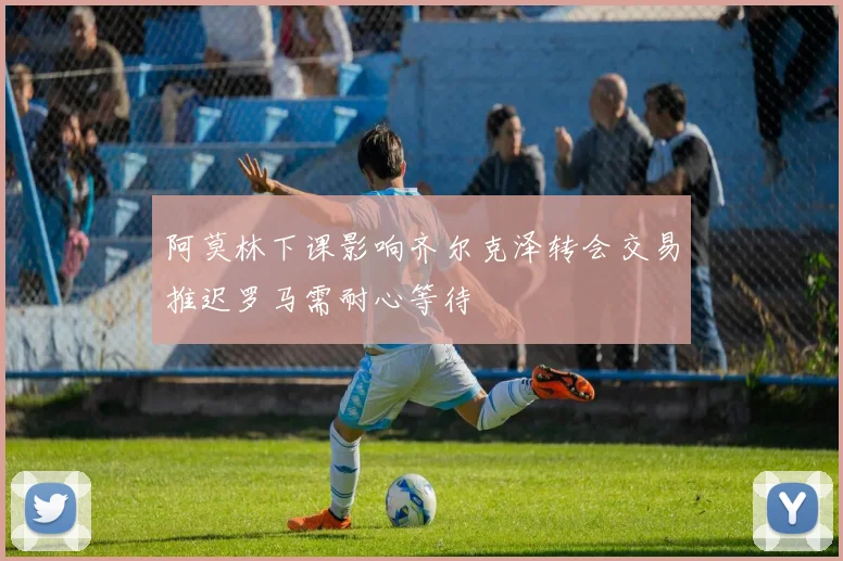 阿莫林下课影响齐尔克泽转会交易推迟罗马需耐心等待