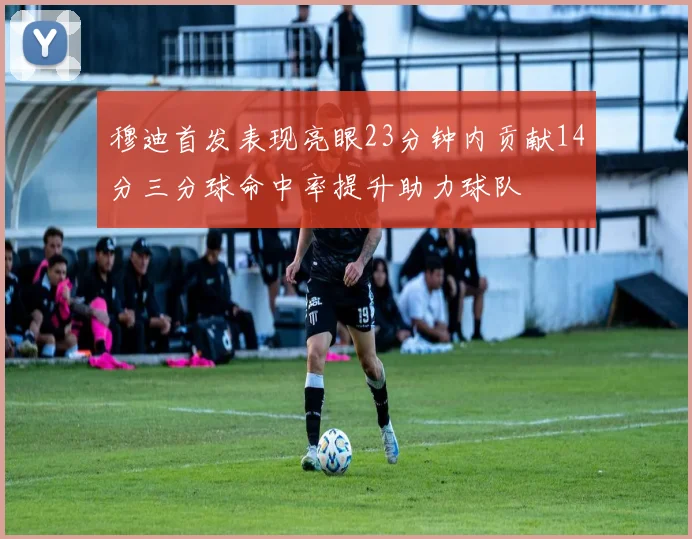 穆迪首发表现亮眼23分钟内贡献14分三分球命中率提升助力球队