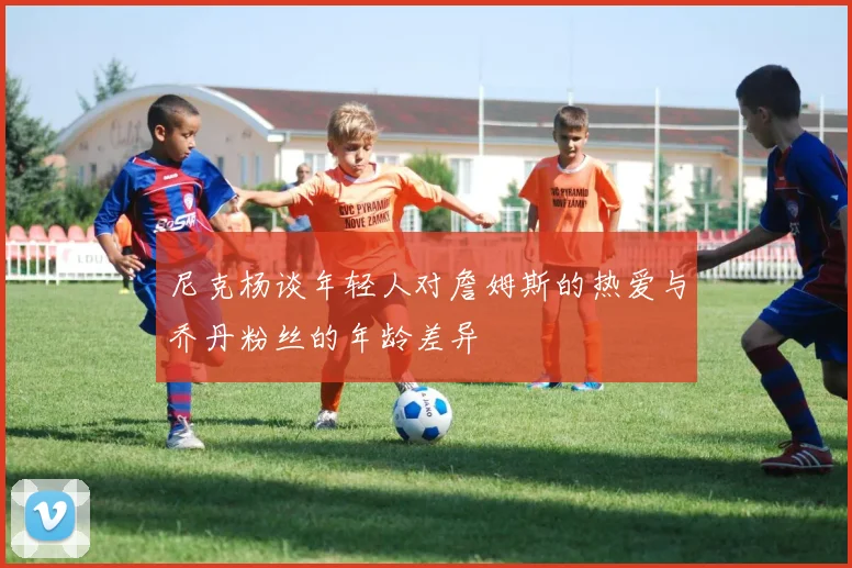尼克杨谈年轻人对詹姆斯的热爱与乔丹粉丝的年龄差异