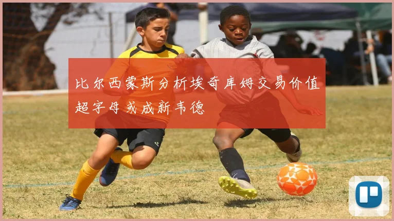 比尔西蒙斯分析埃奇库姆交易价值超字母或成新韦德