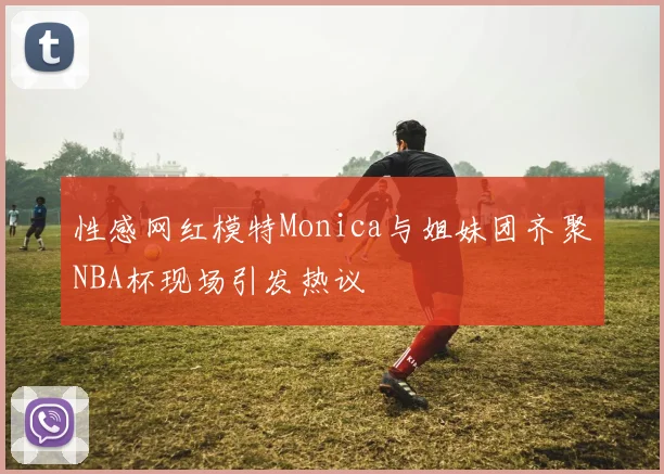 性感网红模特Monica与姐妹团齐聚NBA杯现场引发热议