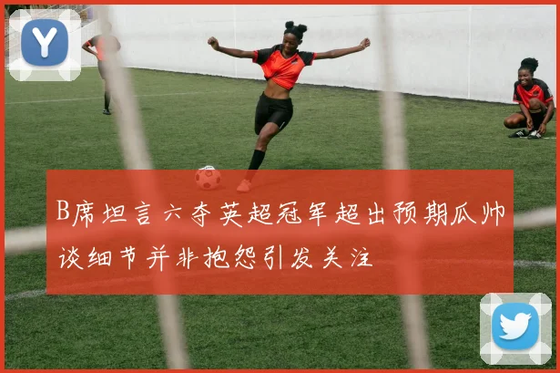 B席坦言六夺英超冠军超出预期瓜帅谈细节并非抱怨引发关注