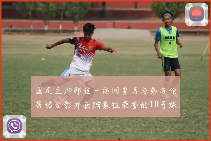 国足主帅邵佳一访问皇马与弗洛伦蒂诺合影并获赠象征荣誉的10号球衣