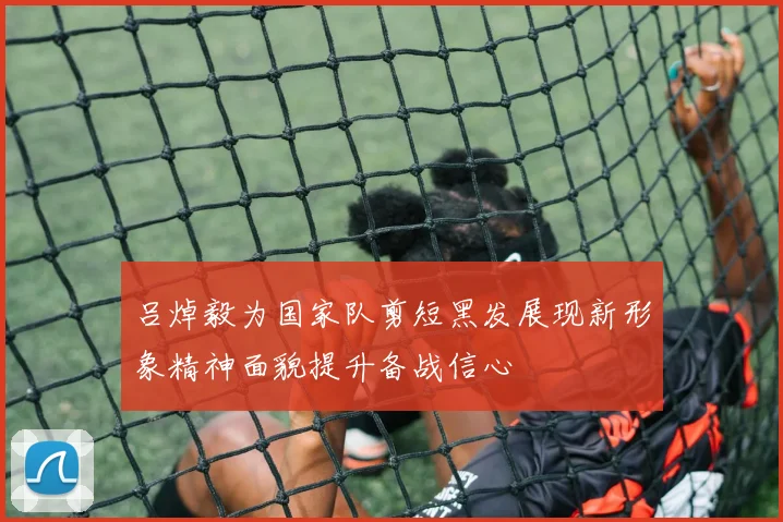 吕焯毅为国家队剪短黑发展现新形象精神面貌提升备战信心